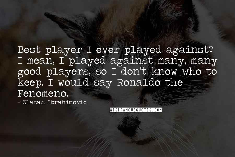 Zlatan Ibrahimovic quotes: Best player I ever played against? I mean, I played against many, many good players, so I don't know who to keep. I would say Ronaldo the Fenomeno.