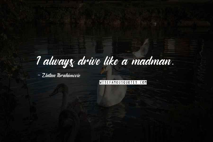 Zlatan Ibrahimovic quotes: I always drive like a madman.