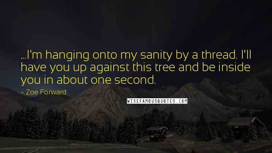 Zoe Forward quotes: ...I'm hanging onto my sanity by a thread. I'll have you up against this tree and be inside you in about one second. Zoe Forward quotes: ...I'm hanging onto my sanity by a thread. I'll have you up against this tree and be inside you in about one second.