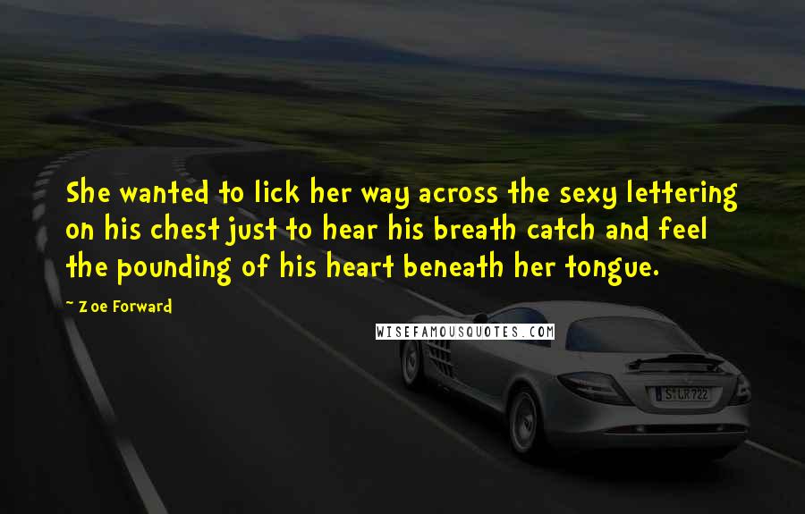 Zoe Forward quotes: She wanted to lick her way across the sexy lettering on his chest just to hear his breath catch and feel the pounding of his heart beneath her tongue. Zoe Forward quotes: She wanted to lick her way across the sexy lettering on his chest just to hear his breath catch and feel the pounding of his heart beneath her tongue.