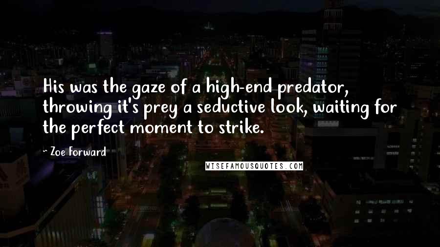 Zoe Forward quotes: His was the gaze of a high-end predator, throwing it's prey a seductive look, waiting for the perfect moment to strike. Zoe Forward quotes: His was the gaze of a high-end predator, throwing it's prey a seductive look, waiting for the perfect moment to strike.