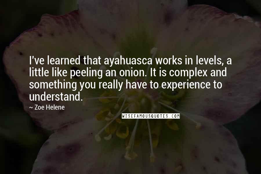 Zoe Helene quotes: I've learned that ayahuasca works in levels, a little like peeling an onion. It is complex and something you really have to experience to understand. Zoe Helene quotes: I've learned that ayahuasca works in levels, a little like peeling an onion. It is complex and something you really have to experience to understand.