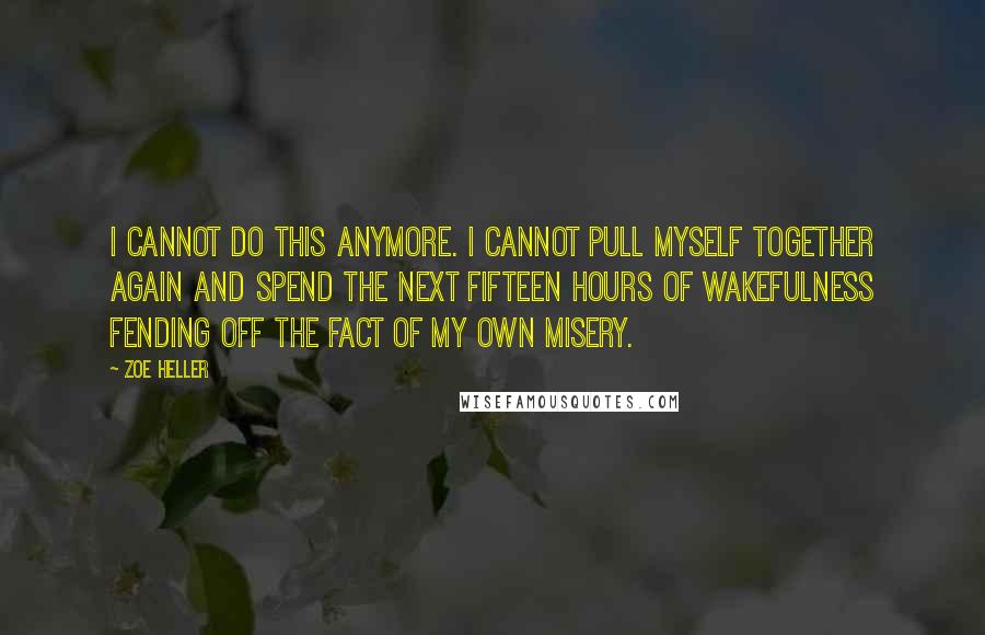 Zoe Heller quotes: I cannot do this anymore. I cannot pull myself together again and spend the next fifteen hours of wakefulness fending off the fact of my own misery. Zoe Heller quotes: I cannot do this anymore. I cannot pull myself together again and spend the next fifteen hours of wakefulness fending off the fact of my own misery.