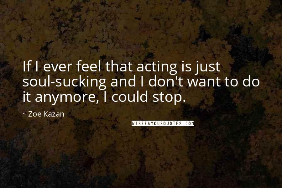 Zoe Kazan quotes: If I ever feel that acting is just soul-sucking and I don't want to do it anymore, I could stop.