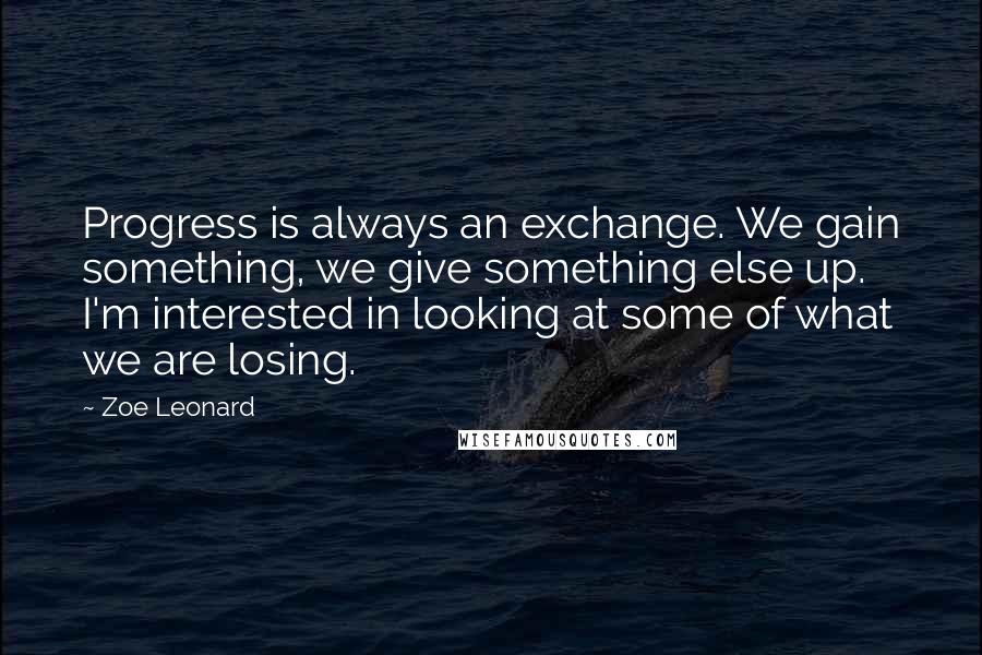 Zoe Leonard quotes: Progress is always an exchange. We gain something, we give something else up. I'm interested in looking at some of what we are losing.