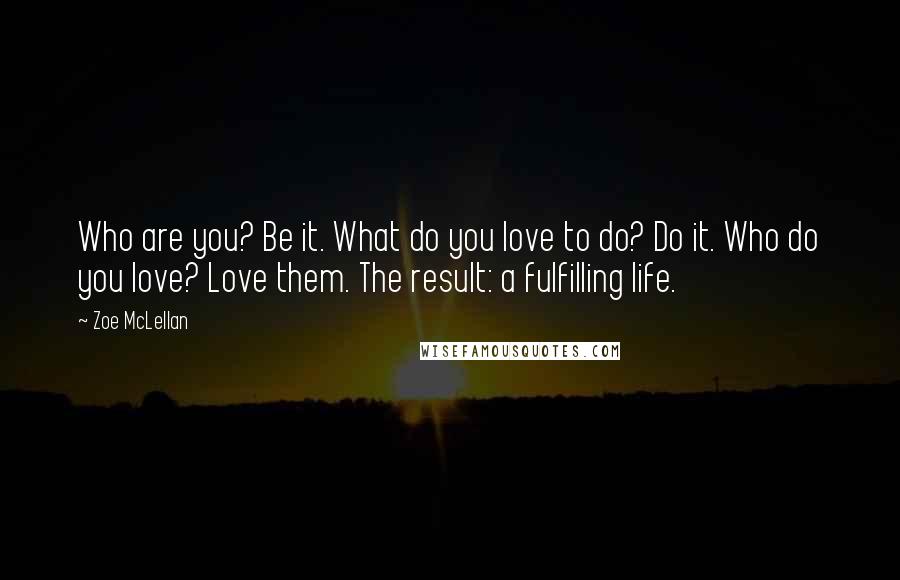 Zoe McLellan quotes: Who are you? Be it. What do you love to do? Do it. Who do you love? Love them. The result: a fulfilling life. Zoe McLellan quotes: Who are you? Be it. What do you love to do? Do it. Who do you love? Love them. The result: a fulfilling life.