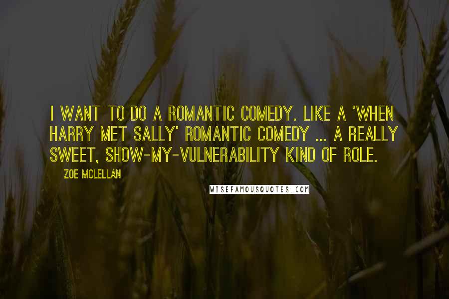 Zoe McLellan quotes: I want to do a romantic comedy. Like a 'When Harry Met Sally' romantic comedy ... A really sweet, show-my-vulnerability kind of role. Zoe McLellan quotes: I want to do a romantic comedy. Like a 'When Harry Met Sally' romantic comedy ... A really sweet, show-my-vulnerability kind of role.