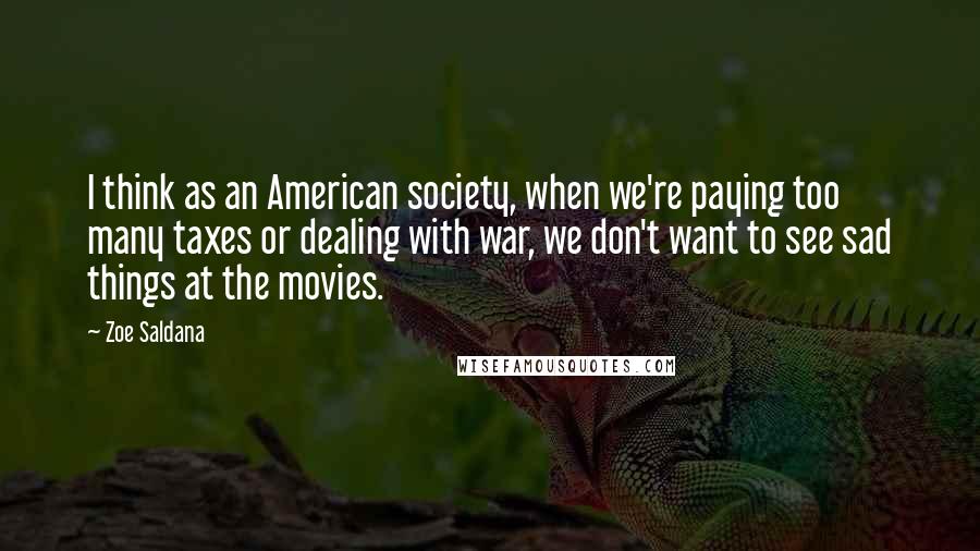 Zoe Saldana quotes: I think as an American society, when we're paying too many taxes or dealing with war, we don't want to see sad things at the movies. Zoe Saldana quotes: I think as an American society, when we're paying too many taxes or dealing with war, we don't want to see sad things at the movies.