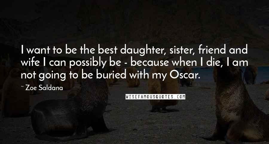 Zoe Saldana quotes: I want to be the best daughter, sister, friend and wife I can possibly be - because when I die, I am not going to be buried with my Oscar. Zoe Saldana quotes: I want to be the best daughter, sister, friend and wife I can possibly be - because when I die, I am not going to be buried with my Oscar.