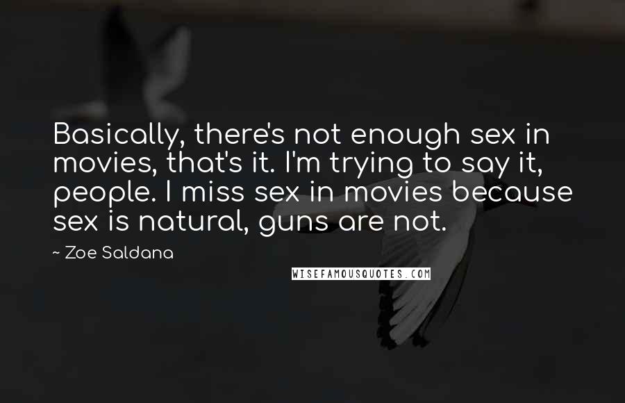 Zoe Saldana quotes: Basically, there's not enough sex in movies, that's it. I'm trying to say it, people. I miss sex in movies because sex is natural, guns are not. Zoe Saldana quotes: Basically, there's not enough sex in movies, that's it. I'm trying to say it, people. I miss sex in movies because sex is natural, guns are not.
