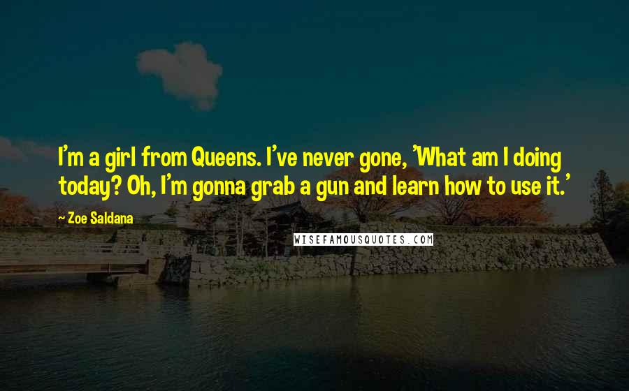 Zoe Saldana quotes: I'm a girl from Queens. I've never gone, 'What am I doing today? Oh, I'm gonna grab a gun and learn how to use it.' Zoe Saldana quotes: I'm a girl from Queens. I've never gone, 'What am I doing today? Oh, I'm gonna grab a gun and learn how to use it.'