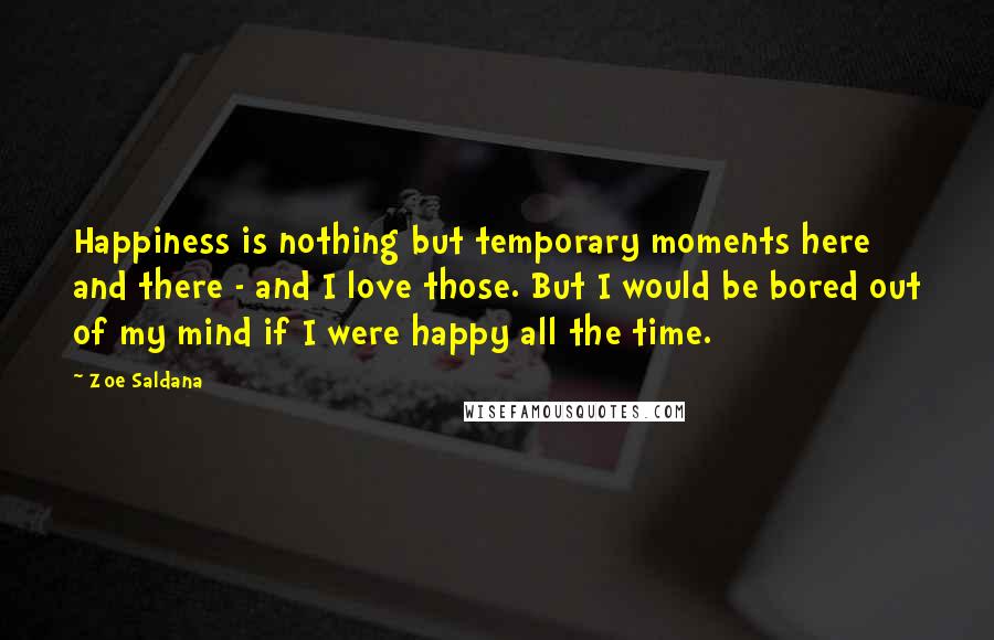 Zoe Saldana quotes: Happiness is nothing but temporary moments here and there - and I love those. But I would be bored out of my mind if I were happy all the time.