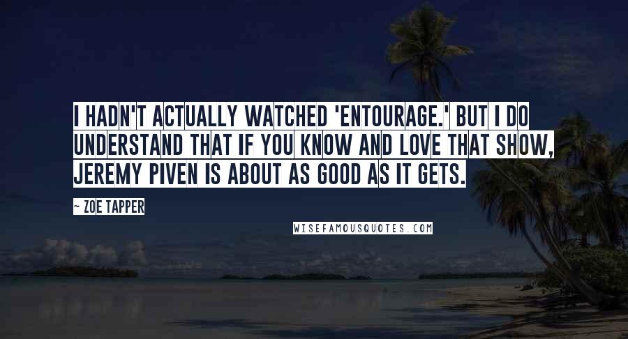 Zoe Tapper quotes: I hadn't actually watched 'Entourage.' But I do understand that if you know and love that show, Jeremy Piven is about as good as it gets.