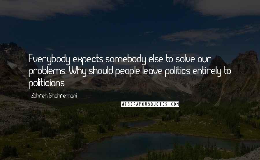 Zohreh Ghahremani quotes: Everybody expects somebody else to solve our problems. Why should people leave politics entirely to politicians?