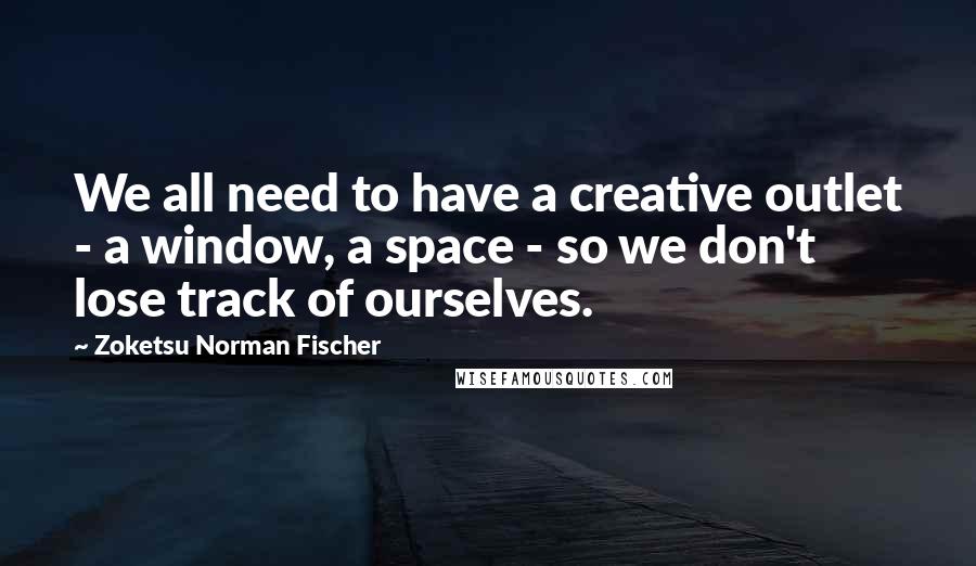 Zoketsu Norman Fischer quotes: We all need to have a creative outlet - a window, a space - so we don't lose track of ourselves.