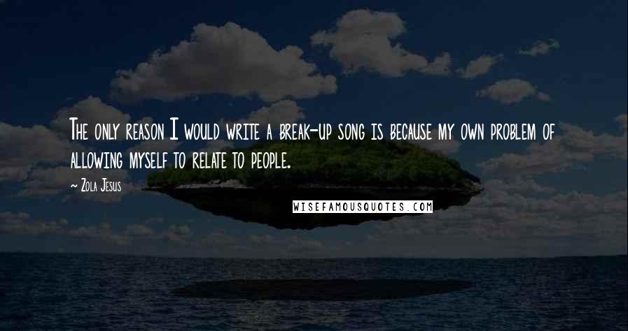 Zola Jesus quotes: The only reason I would write a break-up song is because my own problem of allowing myself to relate to people.