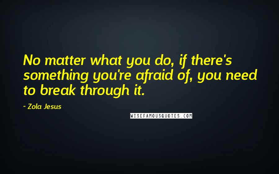 Zola Jesus quotes: No matter what you do, if there's something you're afraid of, you need to break through it.