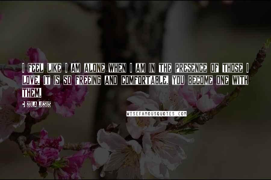 Zola Jesus quotes: I feel like I am alone when I am in the presence of those I love. It is so freeing and comfortable, you become one with them.