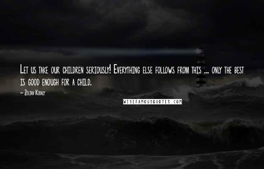 Zoltan Kodaly quotes: Let us take our children seriously! Everything else follows from this ... only the best is good enough for a child.