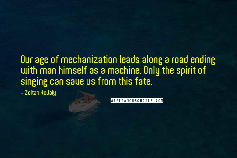 Zoltan Kodaly quotes: Our age of mechanization leads along a road ending with man himself as a machine. Only the spirit of singing can save us from this fate.