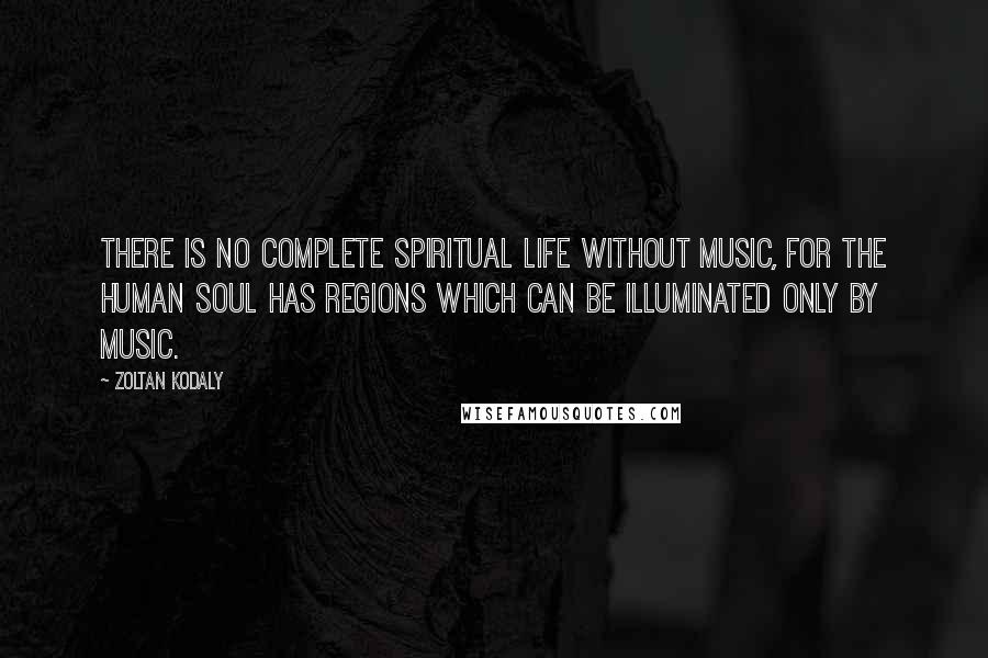 Zoltan Kodaly quotes: There is no complete spiritual life without music, for the human soul has regions which can be illuminated only by music.