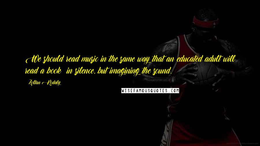 Zoltan Kodaly quotes: We should read music in the same way that an educated adult will read a book: in silence, but imagining the sound. Zoltan Kodaly quotes: We should read music in the same way that an educated adult will read a book: in silence, but imagining the sound.