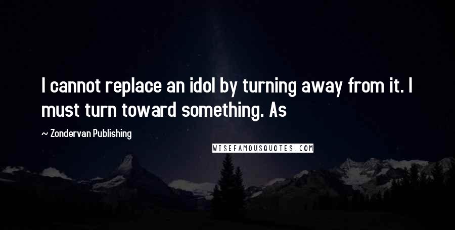 Zondervan Publishing quotes: I cannot replace an idol by turning away from it. I must turn toward something. As