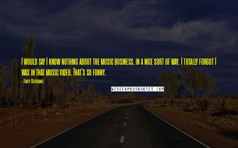 Zooey Deschanel quotes: I would say I know nothing about the music business, in a nice sort of way. I totally forgot I was in that music video. That's so funny.