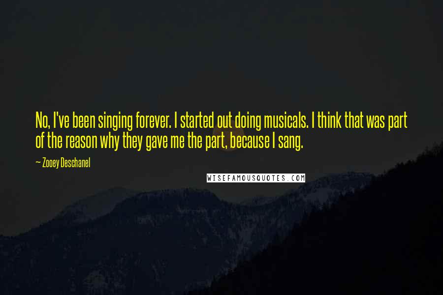 Zooey Deschanel quotes: No, I've been singing forever. I started out doing musicals. I think that was part of the reason why they gave me the part, because I sang.