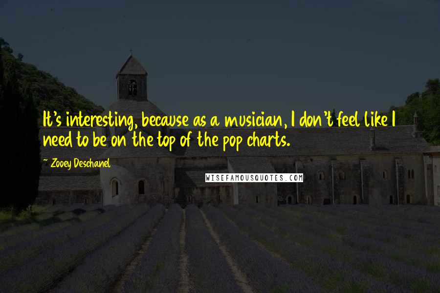 Zooey Deschanel quotes: It's interesting, because as a musician, I don't feel like I need to be on the top of the pop charts. Zooey Deschanel quotes: It's interesting, because as a musician, I don't feel like I need to be on the top of the pop charts.