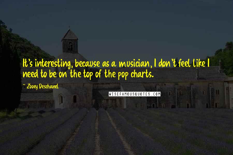 Zooey Deschanel quotes: It's interesting, because as a musician, I don't feel like I need to be on the top of the pop charts.