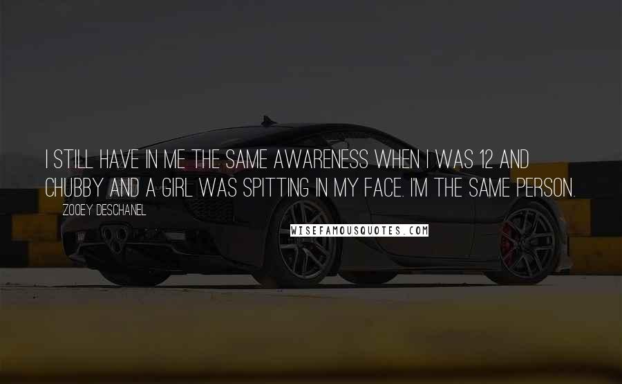 Zooey Deschanel quotes: I still have in me the same awareness when I was 12 and chubby and a girl was spitting in my face. I'm the same person. Zooey Deschanel quotes: I still have in me the same awareness when I was 12 and chubby and a girl was spitting in my face. I'm the same person.
