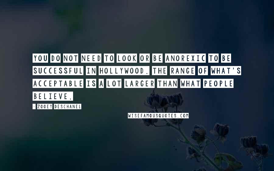 Zooey Deschanel quotes: You do not need to look or be anorexic to be successful in Hollywood. The range of what's acceptable is a lot larger than what people believe.