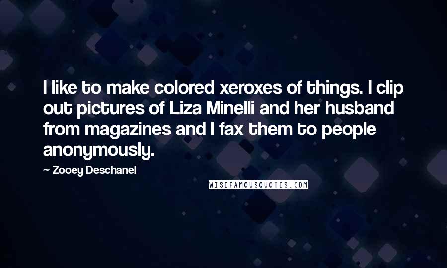 Zooey Deschanel quotes: I like to make colored xeroxes of things. I clip out pictures of Liza Minelli and her husband from magazines and I fax them to people anonymously.