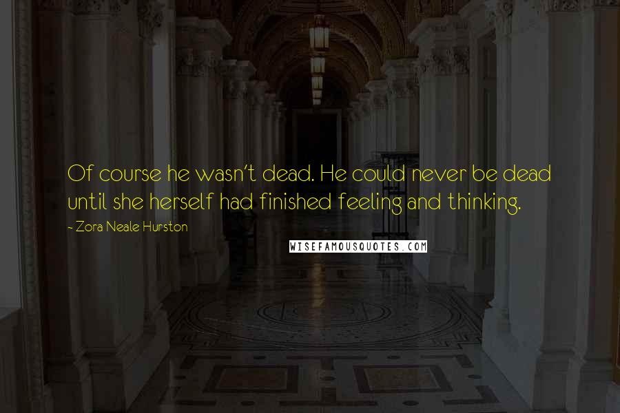 Zora Neale Hurston quotes: Of course he wasn't dead. He could never be dead until she herself had finished feeling and thinking.