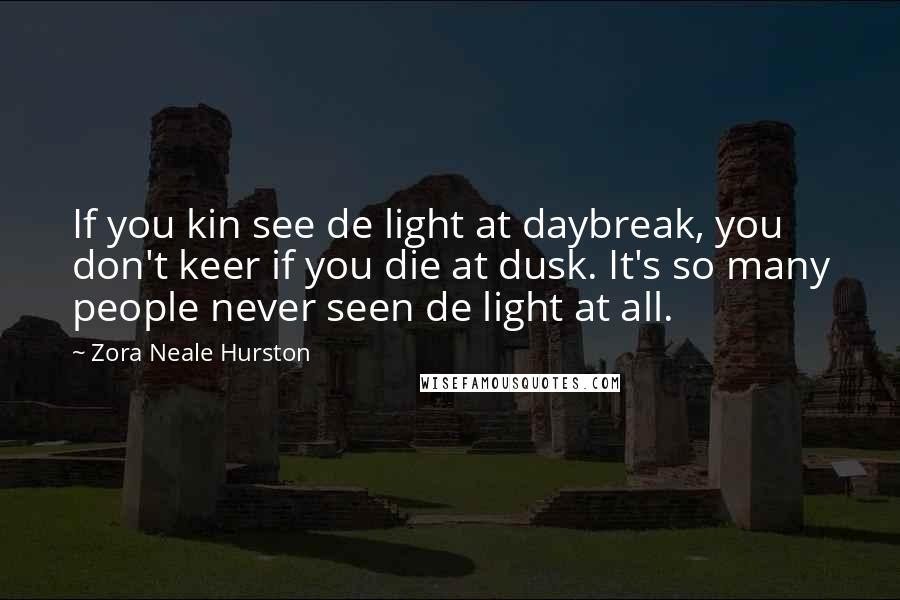 Zora Neale Hurston quotes: If you kin see de light at daybreak, you don't keer if you die at dusk. It's so many people never seen de light at all. Zora Neale Hurston quotes: If you kin see de light at daybreak, you don't keer if you die at dusk. It's so many people never seen de light at all.