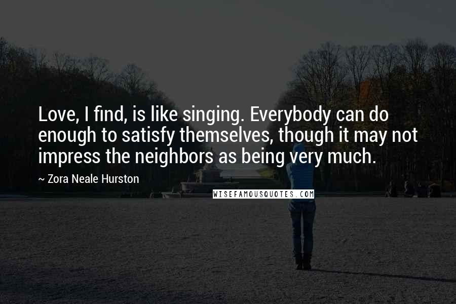 Zora Neale Hurston quotes: Love, I find, is like singing. Everybody can do enough to satisfy themselves, though it may not impress the neighbors as being very much. Zora Neale Hurston quotes: Love, I find, is like singing. Everybody can do enough to satisfy themselves, though it may not impress the neighbors as being very much.