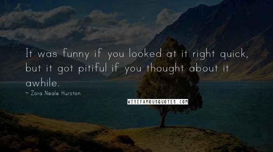 Zora Neale Hurston quotes: It was funny if you looked at it right quick, but it got pitiful if you thought about it awhile. Zora Neale Hurston quotes: It was funny if you looked at it right quick, but it got pitiful if you thought about it awhile.