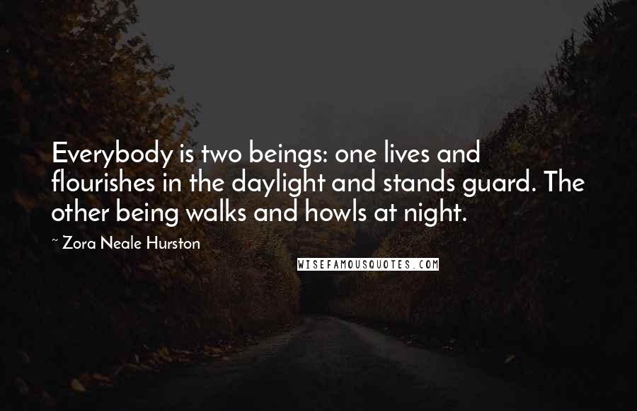 Zora Neale Hurston quotes: Everybody is two beings: one lives and flourishes in the daylight and stands guard. The other being walks and howls at night. Zora Neale Hurston quotes: Everybody is two beings: one lives and flourishes in the daylight and stands guard. The other being walks and howls at night.