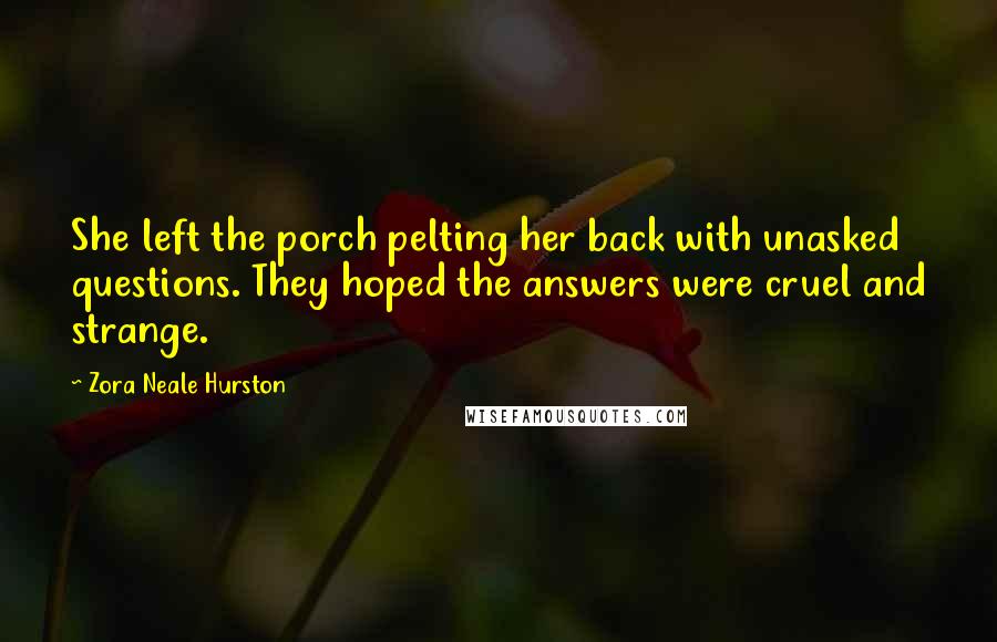 Zora Neale Hurston quotes: She left the porch pelting her back with unasked questions. They hoped the answers were cruel and strange. Zora Neale Hurston quotes: She left the porch pelting her back with unasked questions. They hoped the answers were cruel and strange.