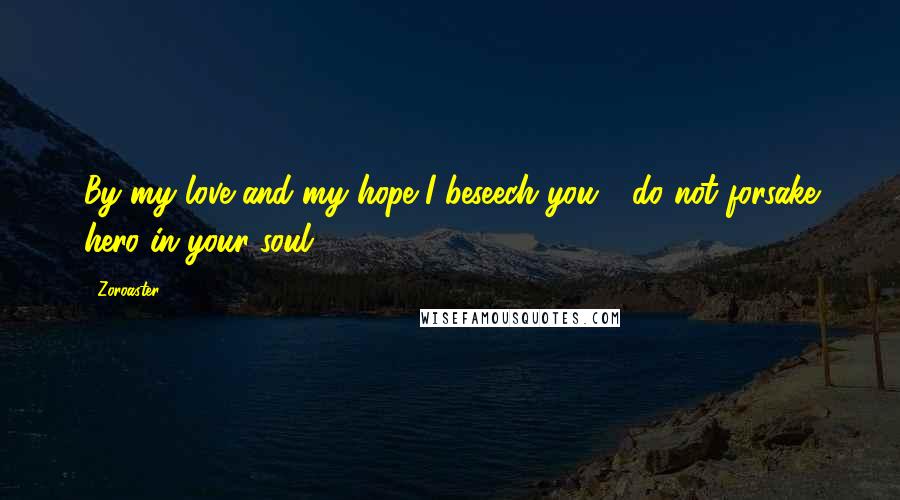 Zoroaster quotes: By my love and my hope I beseech you - do not forsake hero in your soul!