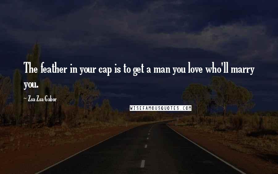 Zsa Zsa Gabor quotes: The feather in your cap is to get a man you love who'll marry you.