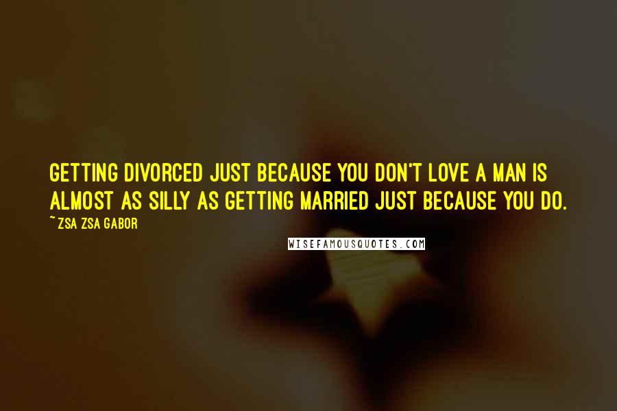 Zsa Zsa Gabor quotes: Getting divorced just because you don't love a man is almost as silly as getting married just because you do. Zsa Zsa Gabor quotes: Getting divorced just because you don't love a man is almost as silly as getting married just because you do.