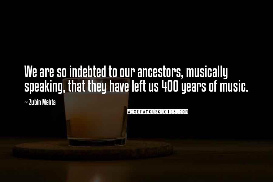 Zubin Mehta quotes: We are so indebted to our ancestors, musically speaking, that they have left us 400 years of music.