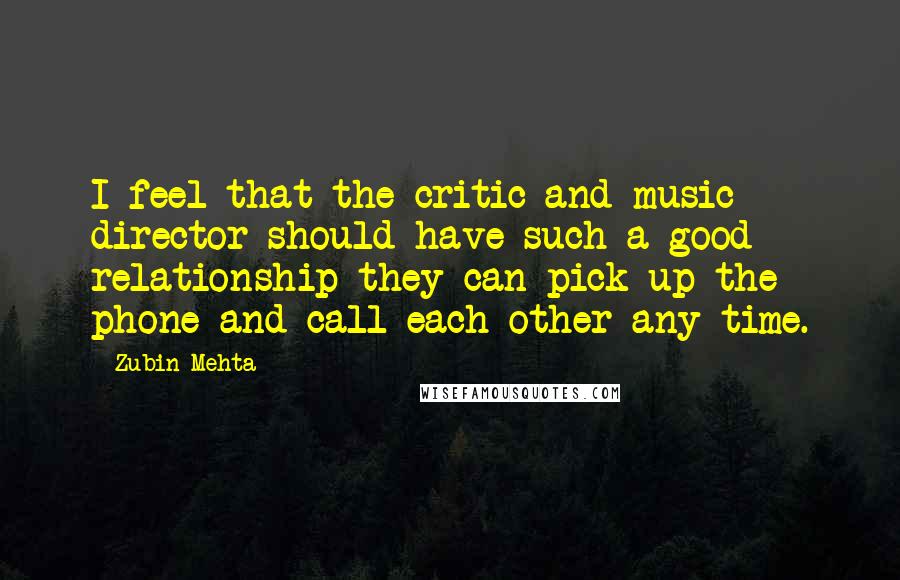 Zubin Mehta quotes: I feel that the critic and music director should have such a good relationship they can pick up the phone and call each other any time.