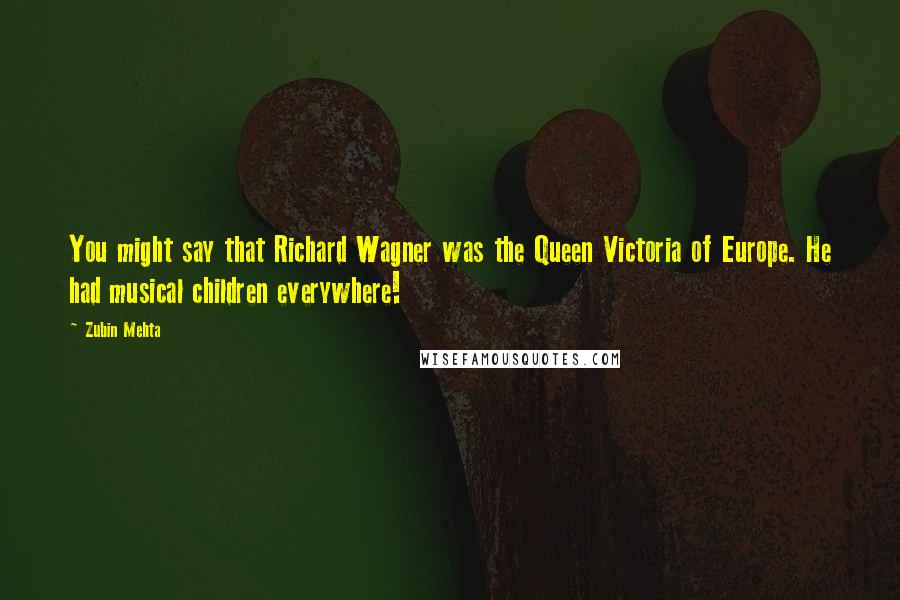 Zubin Mehta quotes: You might say that Richard Wagner was the Queen Victoria of Europe. He had musical children everywhere!