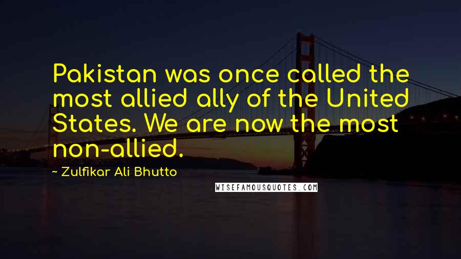 Zulfikar Ali Bhutto quotes: Pakistan was once called the most allied ally of the United States. We are now the most non-allied.