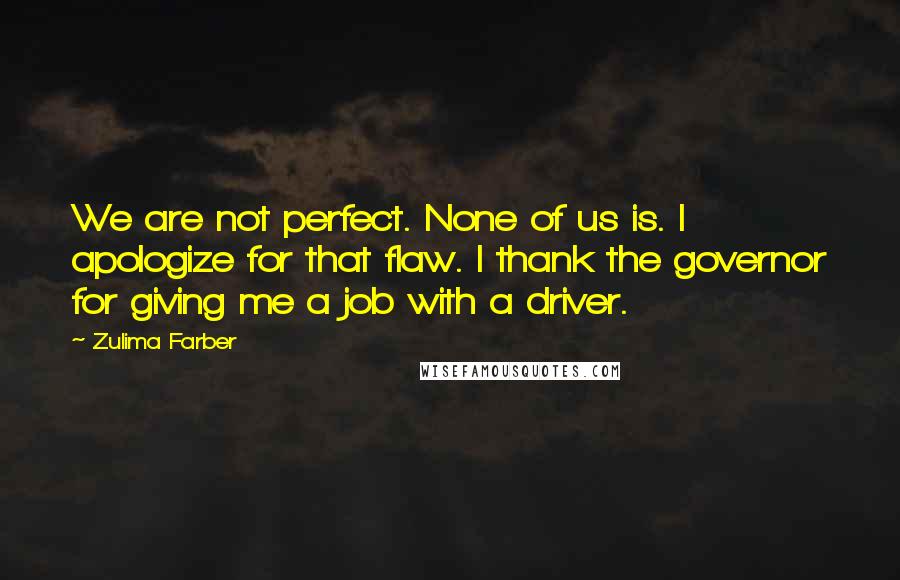Zulima Farber quotes: We are not perfect. None of us is. I apologize for that flaw. I thank the governor for giving me a job with a driver. Zulima Farber quotes: We are not perfect. None of us is. I apologize for that flaw. I thank the governor for giving me a job with a driver.