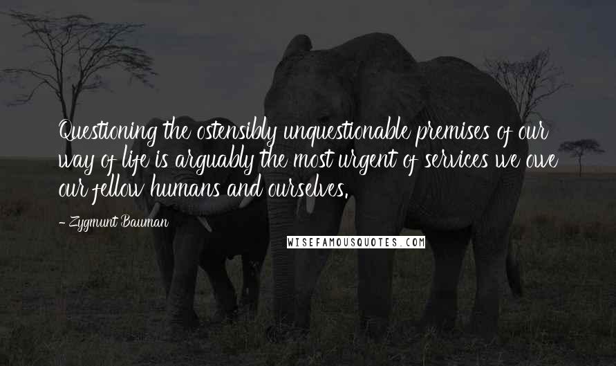 Zygmunt Bauman quotes: Questioning the ostensibly unquestionable premises of our way of life is arguably the most urgent of services we owe our fellow humans and ourselves.