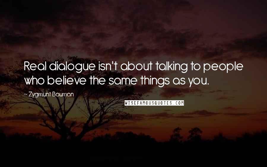 Zygmunt Bauman quotes: Real dialogue isn't about talking to people who believe the same things as you.